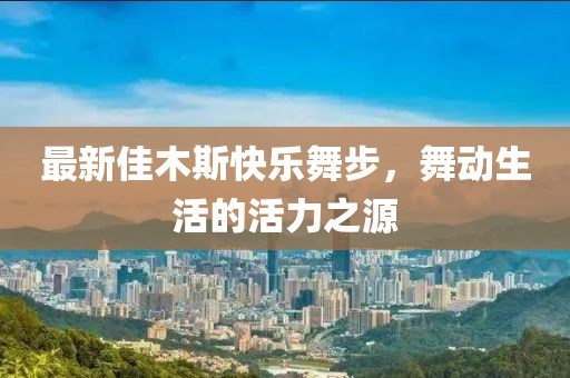 最新佳木斯快樂(lè)舞步，舞動(dòng)生活的活力之源