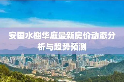 安國(guó)水榭華庭最新房?jī)r(jià)動(dòng)態(tài)分析與趨勢(shì)預(yù)測(cè)