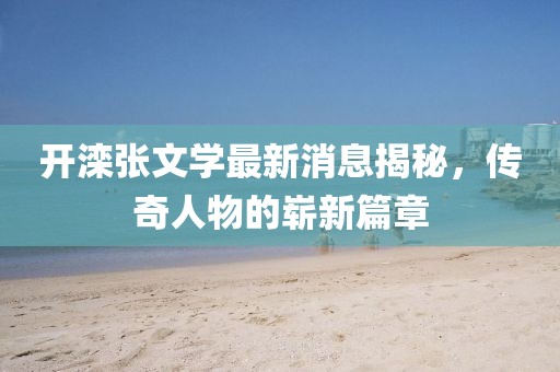 開灤張文學(xué)最新消息揭秘，傳奇人物的嶄新篇章