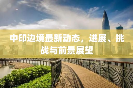 中印邊境最新動態(tài)，進展、挑戰(zhàn)與前景展望