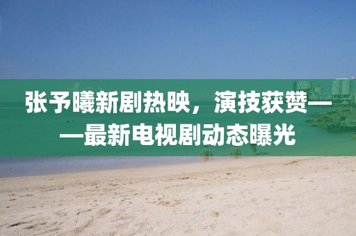 張予曦新劇熱映，演技獲贊——最新電視劇動態(tài)曝光