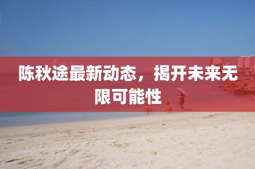 陳秋途最新動(dòng)態(tài)，揭開(kāi)未來(lái)無(wú)限可能性