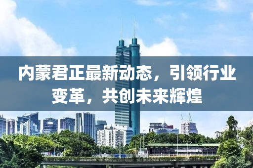 內(nèi)蒙君正最新動態(tài)，引領(lǐng)行業(yè)變革，共創(chuàng)未來輝煌