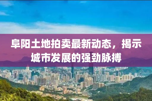 阜陽土地拍賣最新動態(tài)，揭示城市發(fā)展的強勁脈搏