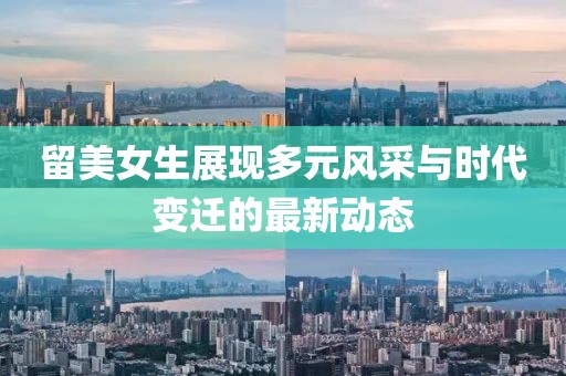 留美女生展現(xiàn)多元風(fēng)采與時代變遷的最新動態(tài)