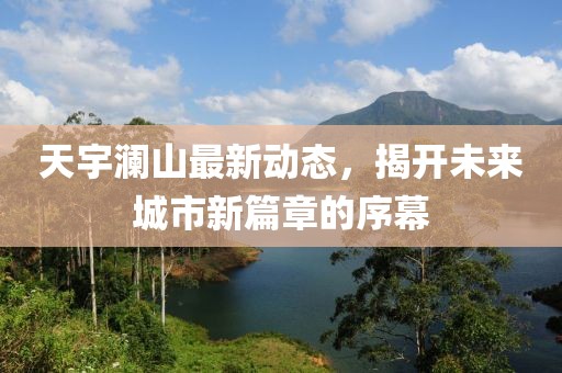 天宇瀾山最新動(dòng)態(tài)，揭開未來(lái)城市新篇章的序幕