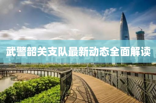 武警韶關支隊最新動態(tài)全面解讀