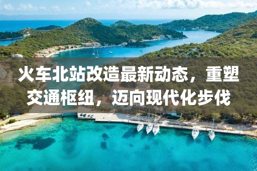 火車(chē)北站改造最新動(dòng)態(tài)，重塑交通樞紐，邁向現(xiàn)代化步伐