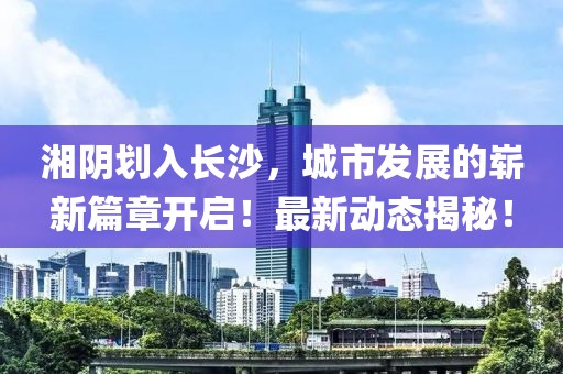 湘陰劃入長(zhǎng)沙，城市發(fā)展的嶄新篇章開(kāi)啟！最新動(dòng)態(tài)揭秘！
