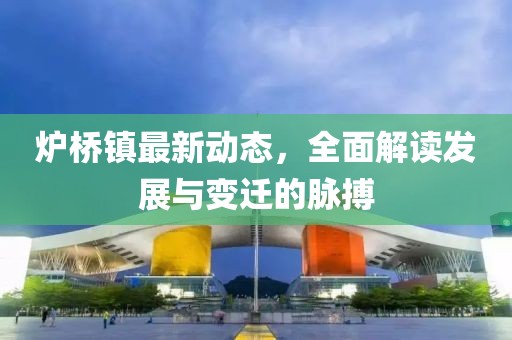 爐橋鎮(zhèn)最新動態(tài)，全面解讀發(fā)展與變遷的脈搏