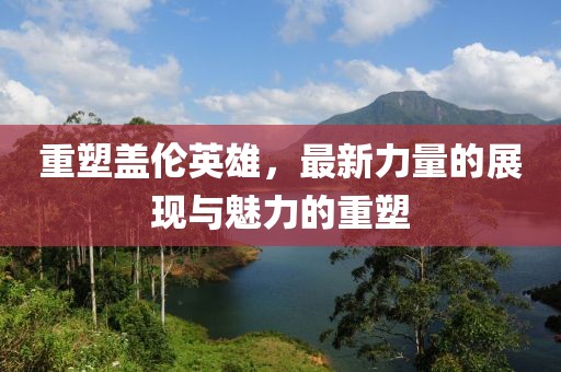 重塑蓋倫英雄，最新力量的展現(xiàn)與魅力的重塑