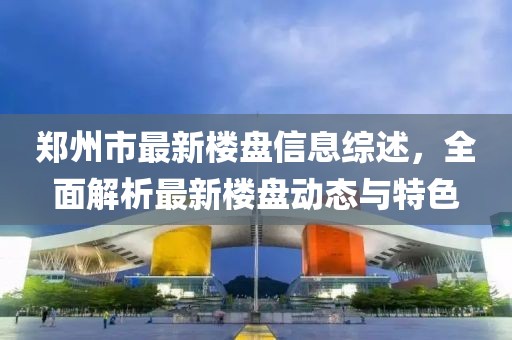 鄭州市最新樓盤信息綜述，全面解析最新樓盤動(dòng)態(tài)與特色