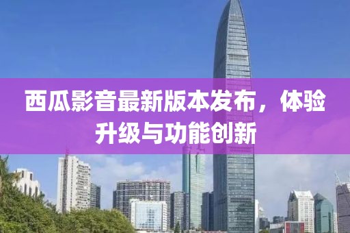 西瓜影音最新版本發(fā)布，體驗(yàn)升級(jí)與功能創(chuàng)新