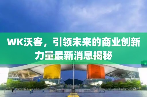 WK沃客，引領(lǐng)未來的商業(yè)創(chuàng)新力量最新消息揭秘