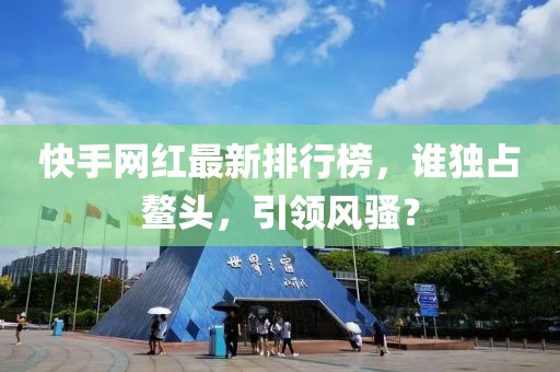快手網(wǎng)紅最新排行榜，誰獨(dú)占鰲頭，引領(lǐng)風(fēng)騷？