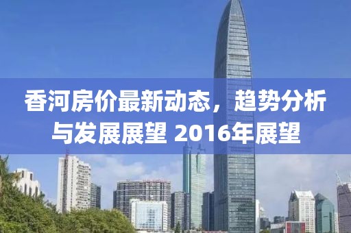 香河房價最新動態(tài)，趨勢分析與發(fā)展展望 2016年展望