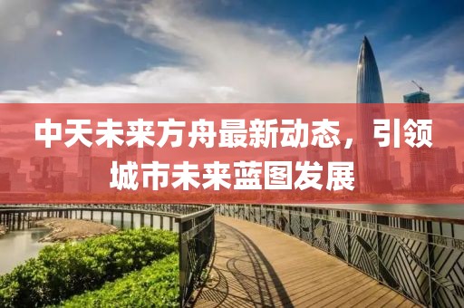 中天未來方舟最新動態(tài)，引領城市未來藍圖發(fā)展