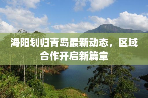 海陽劃歸青島最新動(dòng)態(tài)，區(qū)域合作開啟新篇章