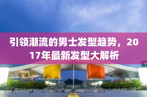 引領(lǐng)潮流的男士發(fā)型趨勢，2017年最新發(fā)型大解析