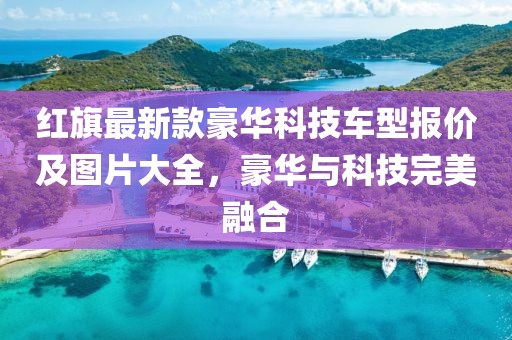 紅旗最新款豪華科技車型報價及圖片大全，豪華與科技完美融合