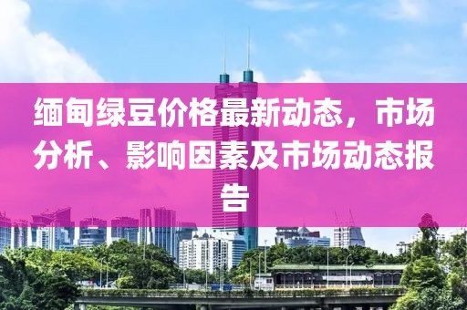 緬甸綠豆價(jià)格最新動(dòng)態(tài)，市場(chǎng)分析、影響因素及市場(chǎng)動(dòng)態(tài)報(bào)告