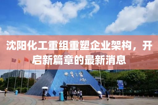沈陽化工重組重塑企業(yè)架構(gòu)，開啟新篇章的最新消息