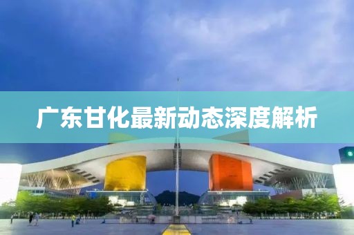 廣東甘化最新動(dòng)態(tài)深度解析
