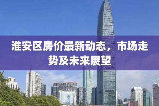 淮安區(qū)房價(jià)最新動(dòng)態(tài)，市場走勢及未來展望