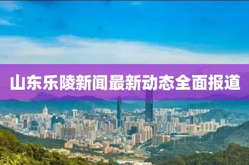 山東樂陵新聞最新動(dòng)態(tài)全面報(bào)道