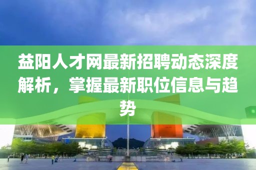 益陽人才網(wǎng)最新招聘動態(tài)深度解析，掌握最新職位信息與趨勢