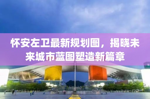 懷安左衛(wèi)最新規(guī)劃圖，揭曉未來城市藍圖塑造新篇章