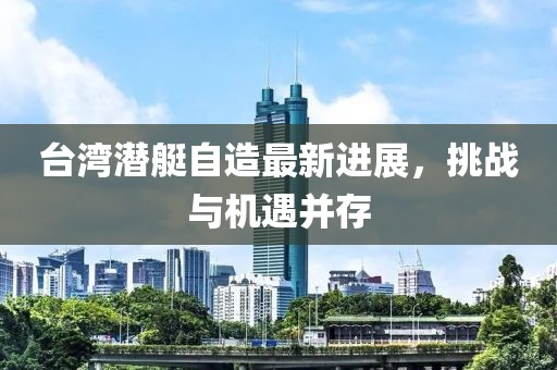 臺(tái)灣潛艇自造最新進(jìn)展，挑戰(zhàn)與機(jī)遇并存