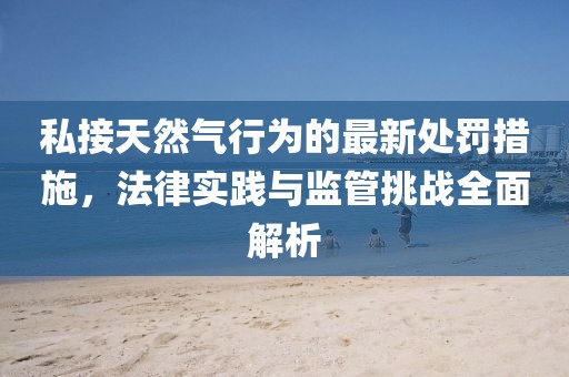 私接天然氣行為的最新處罰措施，法律實(shí)踐與監(jiān)管挑戰(zhàn)全面解析