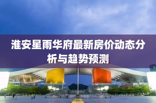 淮安星雨華府最新房價(jià)動(dòng)態(tài)分析與趨勢預(yù)測