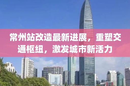 常州站改造最新進(jìn)展，重塑交通樞紐，激發(fā)城市新活力