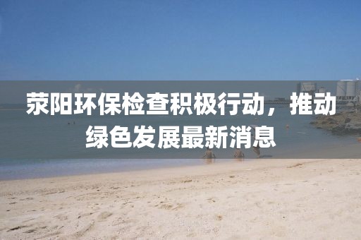 滎陽環(huán)保檢查積極行動，推動綠色發(fā)展最新消息