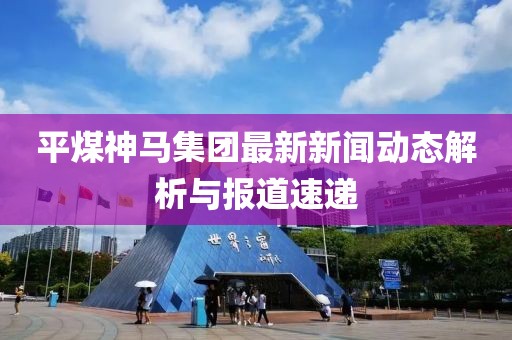 平煤神馬集團(tuán)最新新聞動態(tài)解析與報道速遞