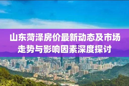 山東菏澤房?jī)r(jià)最新動(dòng)態(tài)及市場(chǎng)走勢(shì)與影響因素深度探討