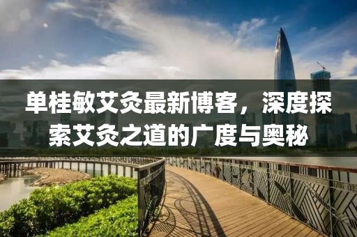 單桂敏艾灸最新博客，深度探索艾灸之道的廣度與奧秘