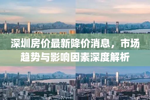 深圳房價最新降價消息，市場趨勢與影響因素深度解析