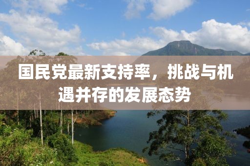 國民黨最新支持率，挑戰(zhàn)與機遇并存的發(fā)展態(tài)勢