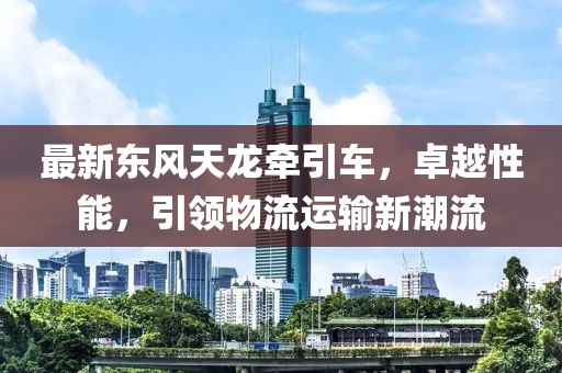 最新東風天龍牽引車，卓越性能，引領物流運輸新潮流