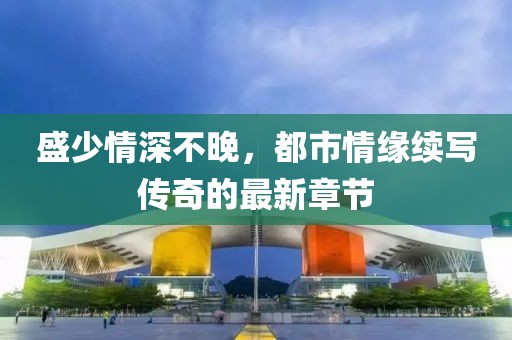 盛少情深不晚，都市情緣續(xù)寫傳奇的最新章節(jié)