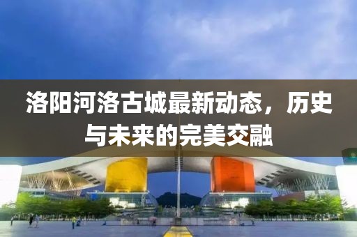 洛陽河洛古城最新動態(tài)，歷史與未來的完美交融