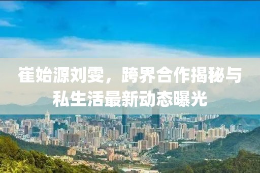 崔始源劉雯，跨界合作揭秘與私生活最新動態(tài)曝光
