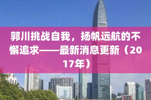 郭川挑戰(zhàn)自我，揚(yáng)帆遠(yuǎn)航的不懈追求——最新消息更新（2017年）