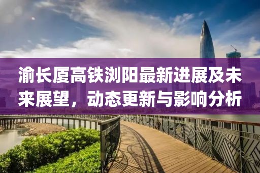 渝長廈高鐵瀏陽最新進(jìn)展及未來展望，動(dòng)態(tài)更新與影響分析