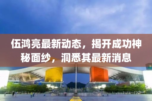 伍鴻亮最新動(dòng)態(tài)，揭開成功神秘面紗，洞悉其最新消息