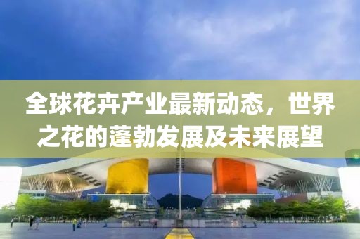 全球花卉產(chǎn)業(yè)最新動態(tài)，世界之花的蓬勃發(fā)展及未來展望
