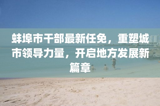 蚌埠市干部最新任免，重塑城市領(lǐng)導(dǎo)力量，開啟地方發(fā)展新篇章